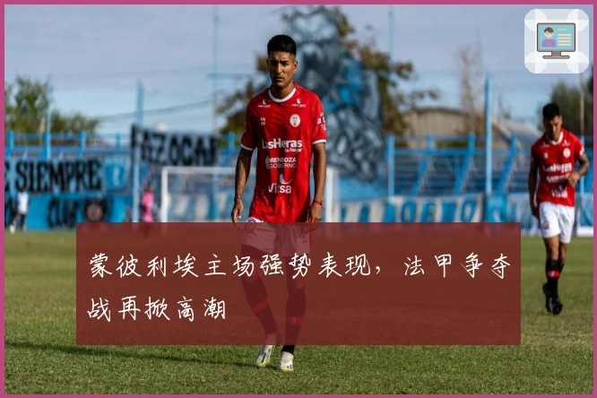 蒙彼利埃主场强势表现，法甲争夺战再掀高潮