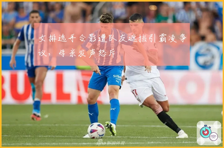 女排选手合影遭队友遮挡引霸凌争议，母亲发声怒斥