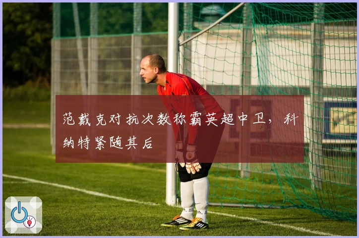 范戴克对抗次数称霸英超中卫，科纳特紧随其后