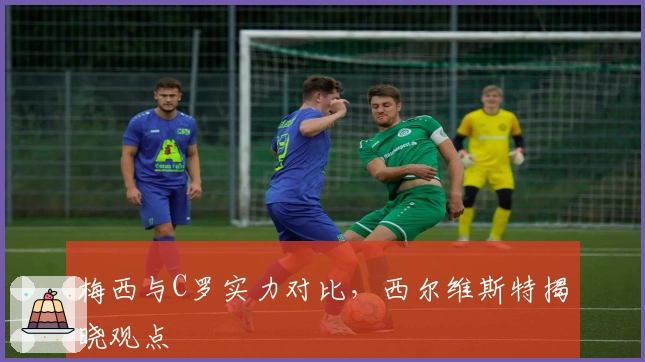 梅西与C罗实力对比，西尔维斯特揭晓观点