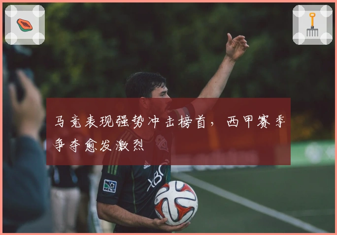 马竞表现强势冲击榜首，西甲赛季争夺愈发激烈