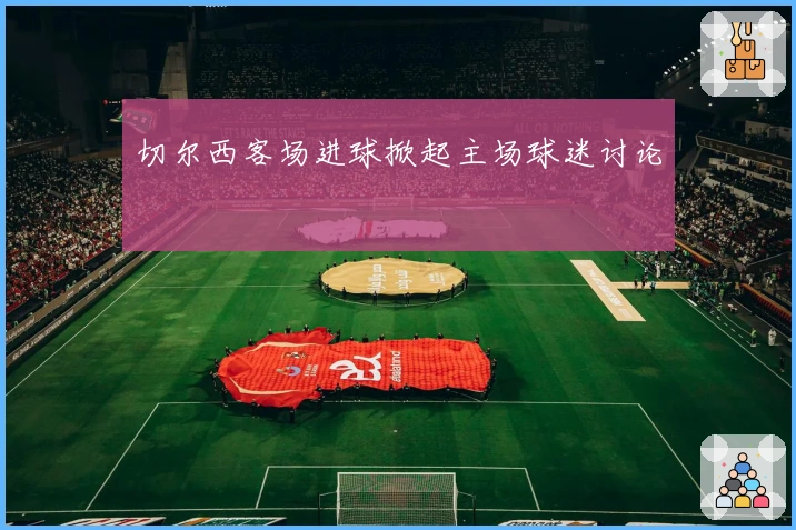 切尔西客场进球掀起主场球迷讨论