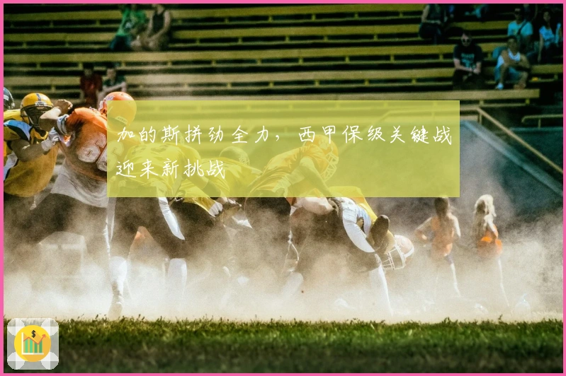 加的斯拼劲全力，西甲保级关键战迎来新挑战