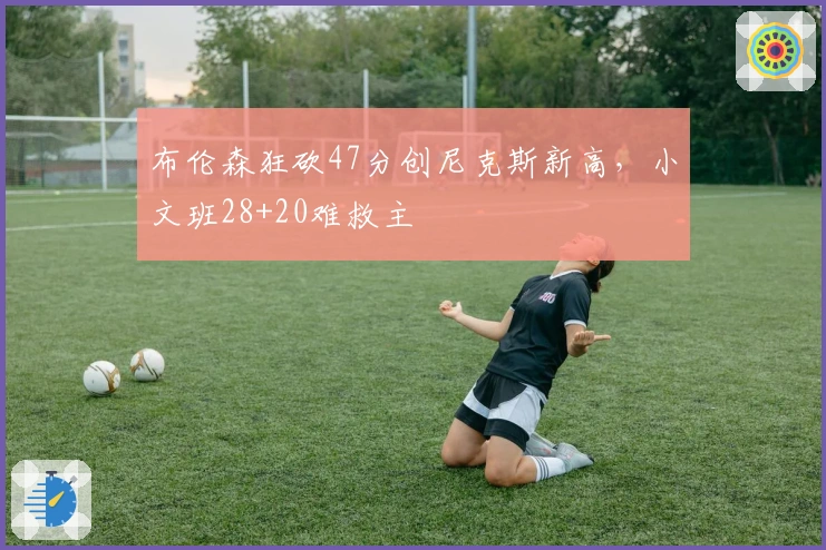 布伦森狂砍47分创尼克斯新高，小文班28+20难救主