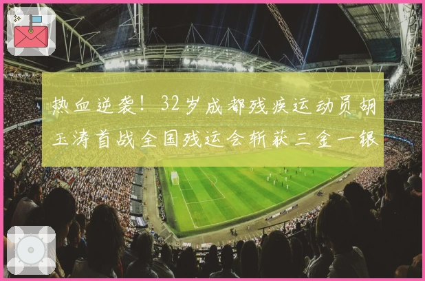 热血逆袭！32岁成都残疾运动员胡玉涛首战全国残运会斩获三金一银
