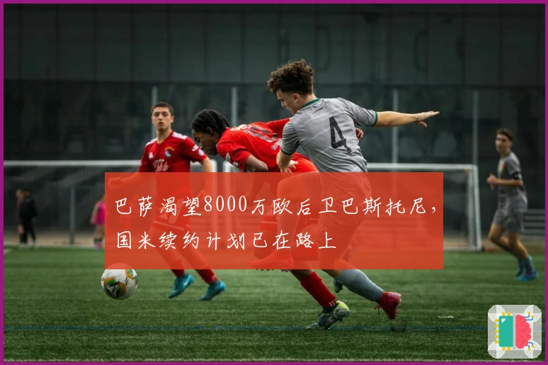 巴萨渴望8000万欧后卫巴斯托尼，国米续约计划已在路上