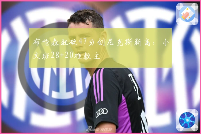 布伦森狂砍47分创尼克斯新高，小文班28+20难救主